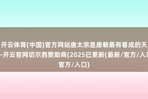 开云体育(中国)官方网站唐太宗是唐朝最有看成的天子-开云官网切尔西赞助商(2025已更新(最新/官方/入口)