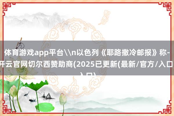 体育游戏app平台\n以色列《耶路撒冷邮报》称-开云官网切尔西赞助商(2025已更新(最新/官方/入口)