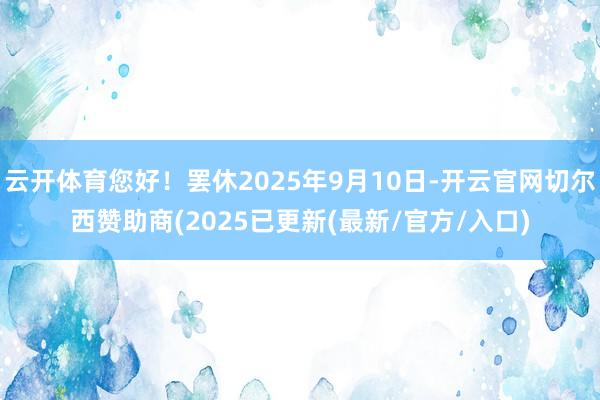 云开体育您好！罢休2025年9月10日-开云官网切尔西赞助商(2025已更新(最新/官方/入口)