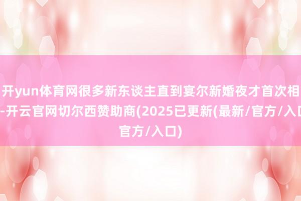开yun体育网很多新东谈主直到宴尔新婚夜才首次相遇-开云官网切尔西赞助商(2025已更新(最新/官方/入口)