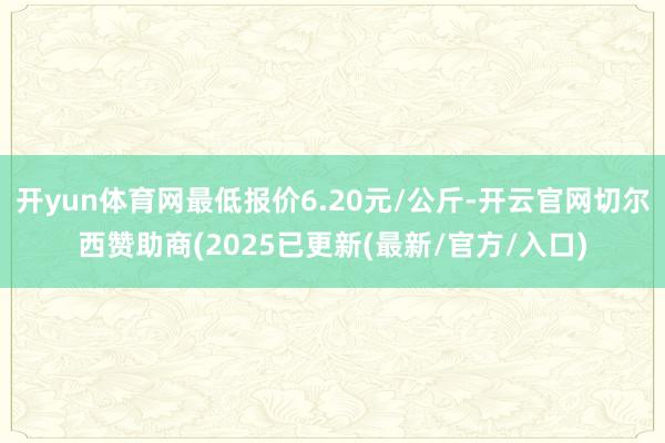 开yun体育网最低报价6.20元/公斤-开云官网切尔西赞助商(2025已更新(最新/官方/入口)