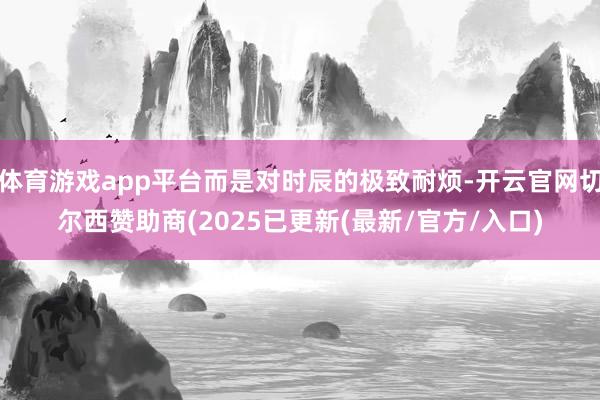 体育游戏app平台而是对时辰的极致耐烦-开云官网切尔西赞助商(2025已更新(最新/官方/入口)