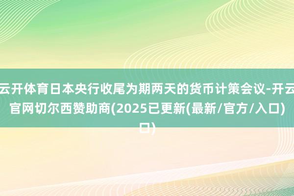 云开体育日本央行收尾为期两天的货币计策会议-开云官网切尔西赞助商(2025已更新(最新/官方/入口)