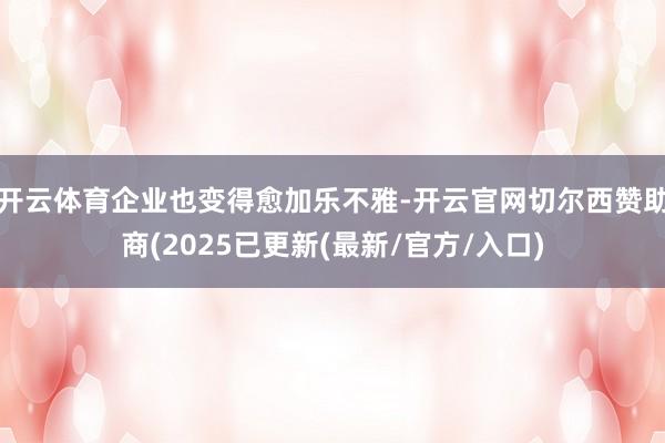 开云体育企业也变得愈加乐不雅-开云官网切尔西赞助商(2025已更新(最新/官方/入口)