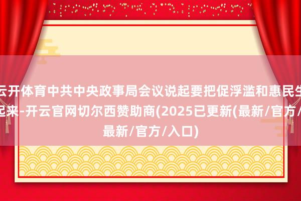 云开体育中共中央政事局会议说起要把促浮滥和惠民生汇集起来-开云官网切尔西赞助商(2025已更新(最新/官方/入口)
