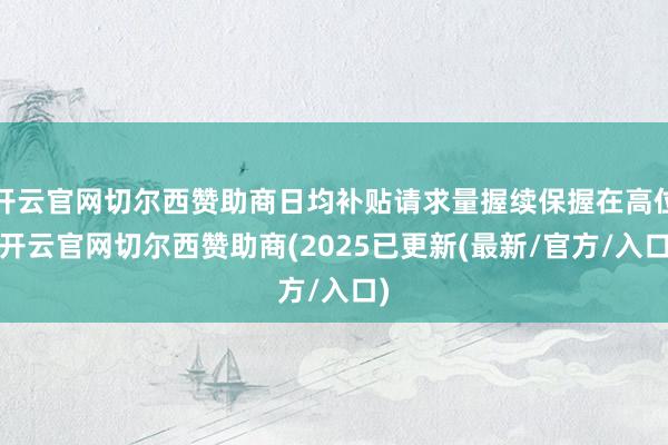 开云官网切尔西赞助商日均补贴请求量握续保握在高位-开云官网切尔西赞助商(2025已更新(最新/官方/入口)