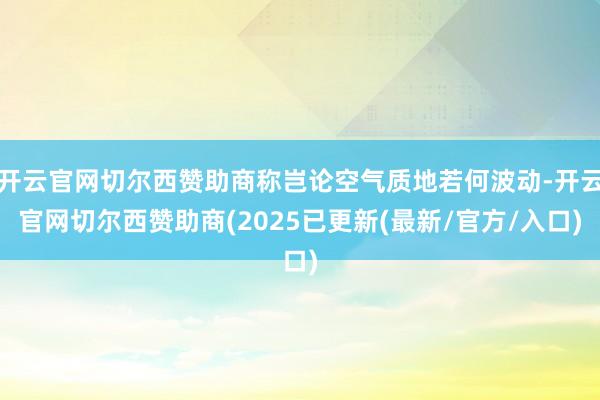 开云官网切尔西赞助商称岂论空气质地若何波动-开云官网切尔西赞助商(2025已更新(最新/官方/入口)