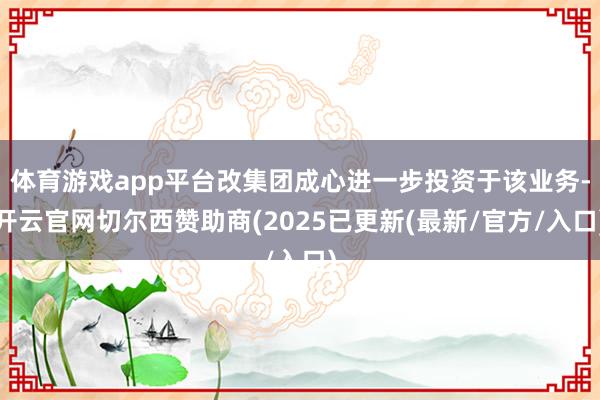 体育游戏app平台改集团成心进一步投资于该业务-开云官网切尔西赞助商(2025已更新(最新/官方/入口)