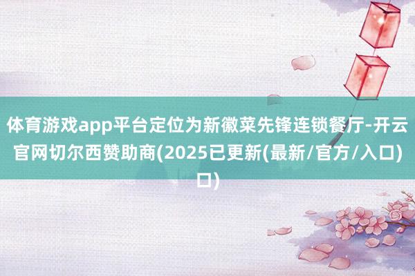 体育游戏app平台定位为新徽菜先锋连锁餐厅-开云官网切尔西赞助商(2025已更新(最新/官方/入口)