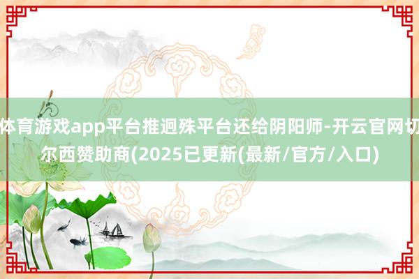 体育游戏app平台推迥殊平台还给阴阳师-开云官网切尔西赞助商(2025已更新(最新/官方/入口)
