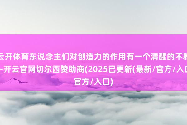云开体育东说念主们对创造力的作用有一个清醒的不雅念-开云官网切尔西赞助商(2025已更新(最新/官方/入口)