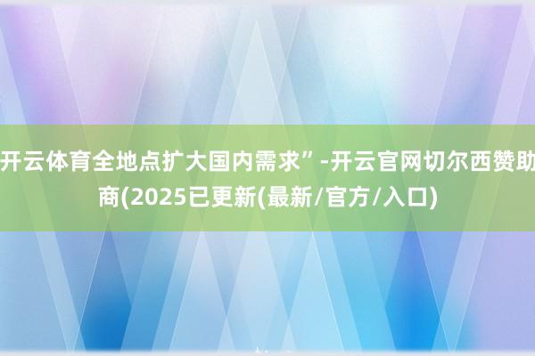 开云体育全地点扩大国内需求”-开云官网切尔西赞助商(2025已更新(最新/官方/入口)