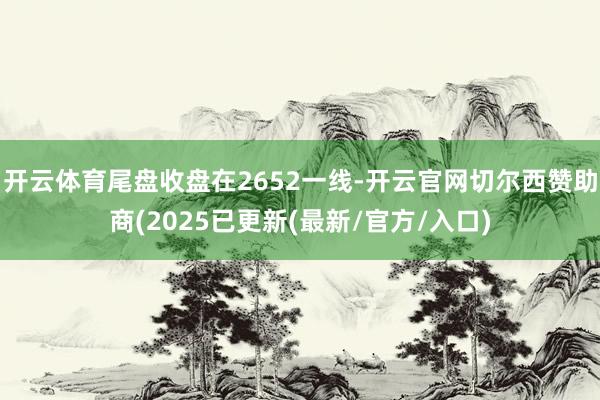 开云体育尾盘收盘在2652一线-开云官网切尔西赞助商(2025已更新(最新/官方/入口)