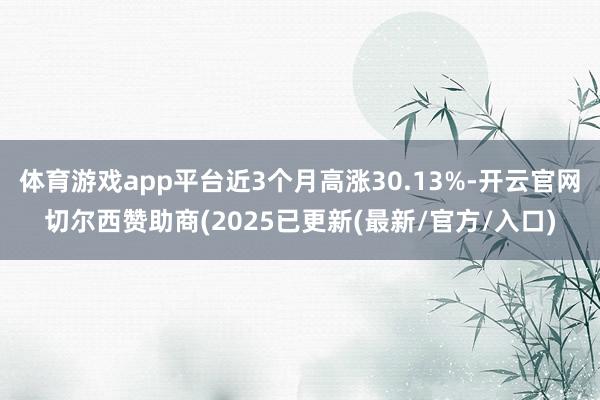 体育游戏app平台近3个月高涨30.13%-开云官网切尔西赞助商(2025已更新(最新/官方/入口)