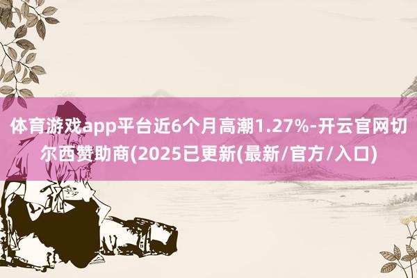体育游戏app平台近6个月高潮1.27%-开云官网切尔西赞助商(2025已更新(最新/官方/入口)