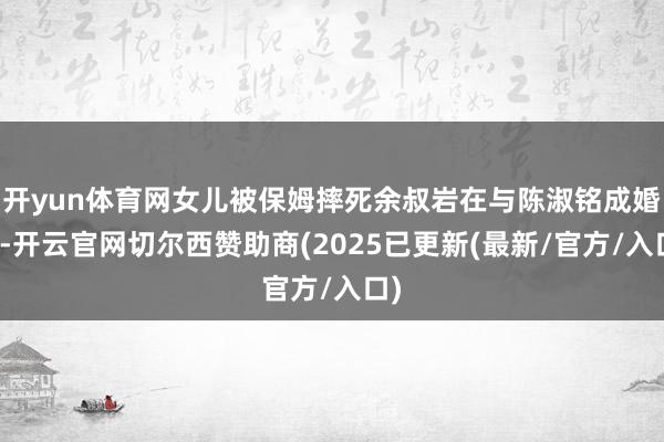开yun体育网女儿被保姆摔死余叔岩在与陈淑铭成婚后-开云官网切尔西赞助商(2025已更新(最新/官方/入口)