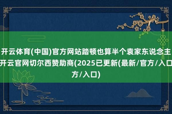 开云体育(中国)官方网站踏顿也算半个袁家东说念主-开云官网切尔西赞助商(2025已更新(最新/官方/入口)