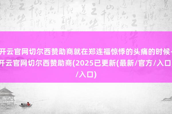 开云官网切尔西赞助商就在郑连福惊悸的头痛的时候-开云官网切尔西赞助商(2025已更新(最新/官方/入口)