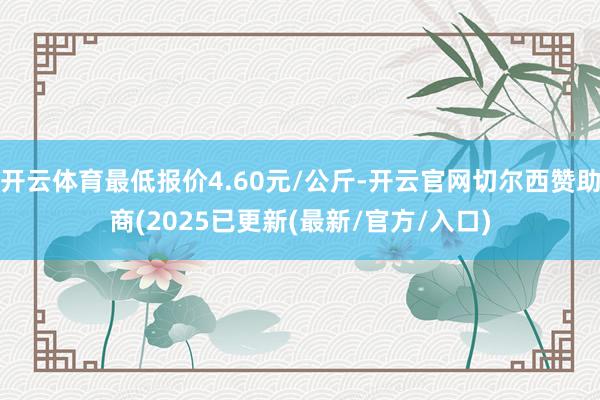 开云体育最低报价4.60元/公斤-开云官网切尔西赞助商(2025已更新(最新/官方/入口)