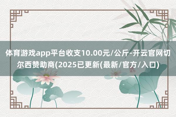 体育游戏app平台收支10.00元/公斤-开云官网切尔西赞助商(2025已更新(最新/官方/入口)