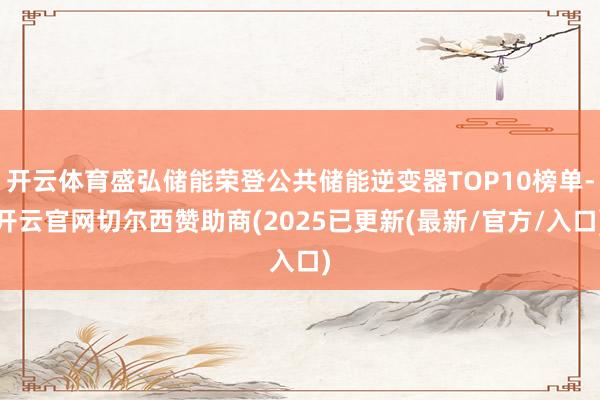 开云体育盛弘储能荣登公共储能逆变器TOP10榜单-开云官网切尔西赞助商(2025已更新(最新/官方/入口)