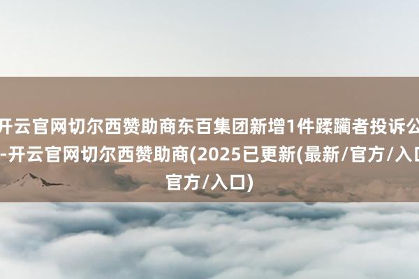 开云官网切尔西赞助商东百集团新增1件蹂躏者投诉公示-开云官网切尔西赞助商(2025已更新(最新/官方/入口)
