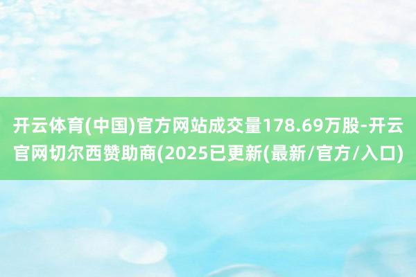 开云体育(中国)官方网站成交量178.69万股-开云官网切尔西赞助商(2025已更新(最新/官方/入口)