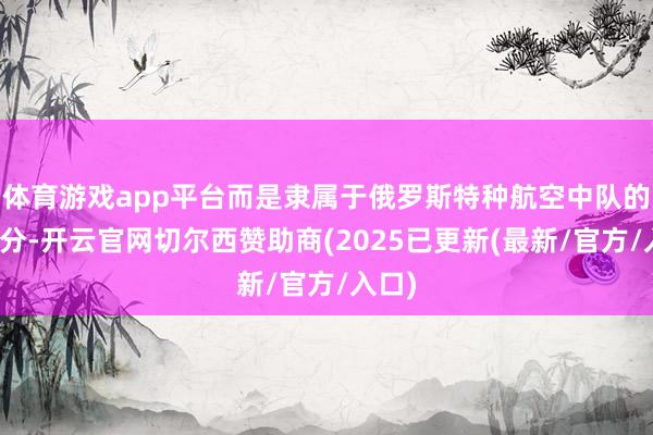 体育游戏app平台而是隶属于俄罗斯特种航空中队的一部分-开云官网切尔西赞助商(2025已更新(最新/官方/入口)