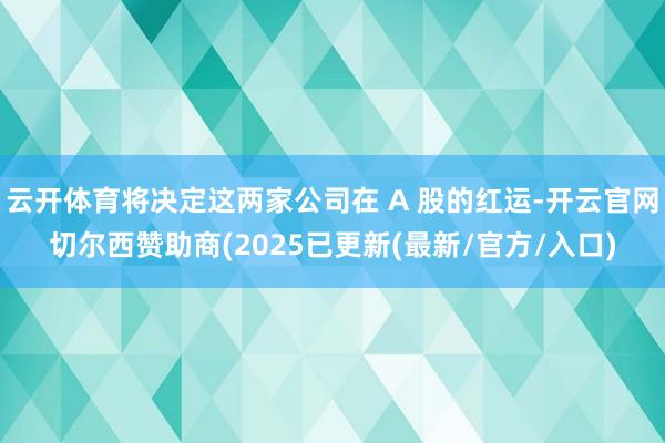 云开体育将决定这两家公司在 A 股的红运-开云官网切尔西赞助商(2025已更新(最新/官方/入口)
