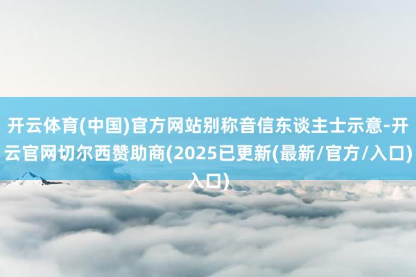 开云体育(中国)官方网站别称音信东谈主士示意-开云官网切尔西赞助商(2025已更新(最新/官方/入口)