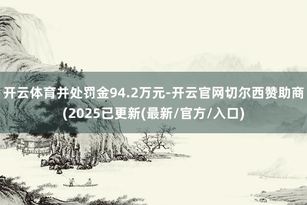 开云体育并处罚金94.2万元-开云官网切尔西赞助商(2025已更新(最新/官方/入口)
