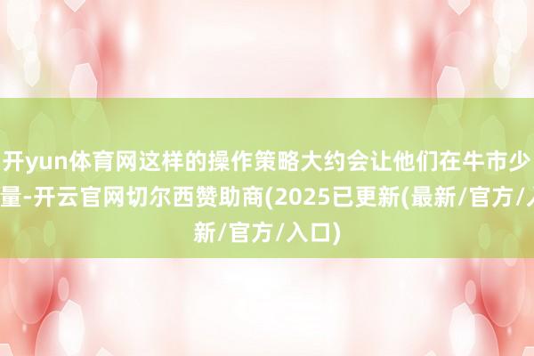 开yun体育网这样的操作策略大约会让他们在牛市少赚少量-开云官网切尔西赞助商(2025已更新(最新/官方/入口)