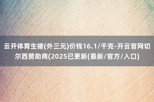云开体育生猪(外三元)价钱16.1/千克-开云官网切尔西赞助商(2025已更新(最新/官方/入口)