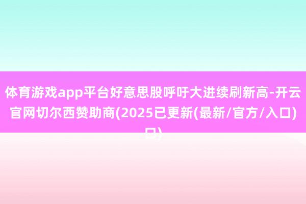 体育游戏app平台好意思股呼吁大进续刷新高-开云官网切尔西赞助商(2025已更新(最新/官方/入口)
