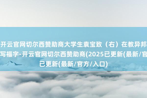 开云官网切尔西赞助商大学生袁宝致（右）在教异邦留学生学写福字-开云官网切尔西赞助商(2025已更新(最新/官方/入口)