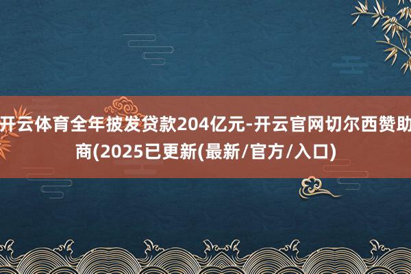 开云体育全年披发贷款204亿元-开云官网切尔西赞助商(2025已更新(最新/官方/入口)