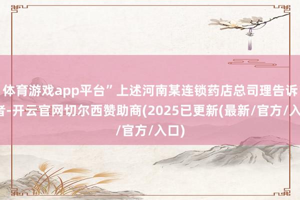 体育游戏app平台”上述河南某连锁药店总司理告诉记者-开云官网切尔西赞助商(2025已更新(最新/官方/入口)
