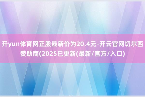 开yun体育网正股最新价为20.4元-开云官网切尔西赞助商(2025已更新(最新/官方/入口)