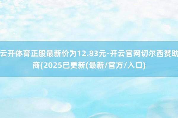 云开体育正股最新价为12.83元-开云官网切尔西赞助商(2025已更新(最新/官方/入口)