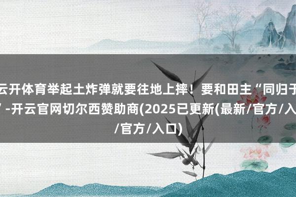 云开体育举起土炸弹就要往地上摔！要和田主“同归于尽”-开云官网切尔西赞助商(2025已更新(最新/官方/入口)