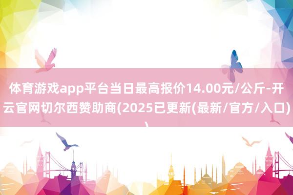 体育游戏app平台当日最高报价14.00元/公斤-开云官网切尔西赞助商(2025已更新(最新/官方/入口)