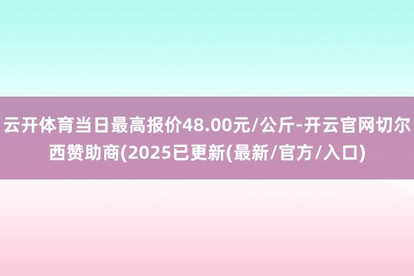 云开体育当日最高报价48.00元/公斤-开云官网切尔西赞助商(2025已更新(最新/官方/入口)