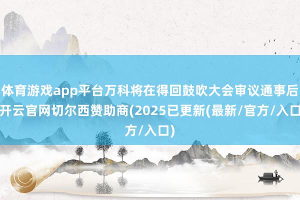 体育游戏app平台万科将在得回鼓吹大会审议通事后-开云官网切尔西赞助商(2025已更新(最新/官方/入口)