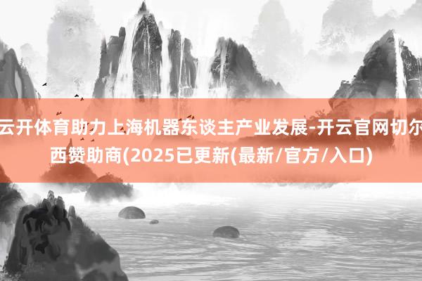 云开体育助力上海机器东谈主产业发展-开云官网切尔西赞助商(2025已更新(最新/官方/入口)