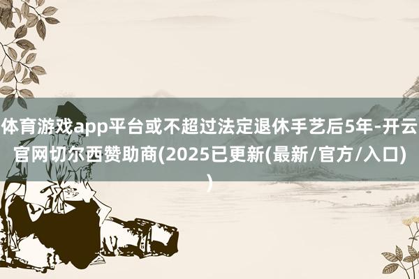 体育游戏app平台或不超过法定退休手艺后5年-开云官网切尔西赞助商(2025已更新(最新/官方/入口)