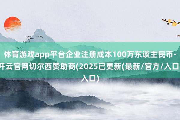 体育游戏app平台企业注册成本100万东谈主民币-开云官网切尔西赞助商(2025已更新(最新/官方/入口)