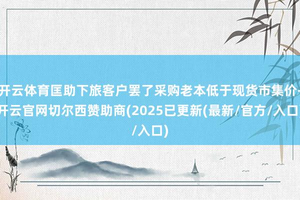 开云体育匡助下旅客户罢了采购老本低于现货市集价-开云官网切尔西赞助商(2025已更新(最新/官方/入口)