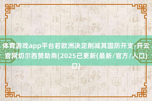 体育游戏app平台若欧洲决定削减其国防开支-开云官网切尔西赞助商(2025已更新(最新/官方/入口)