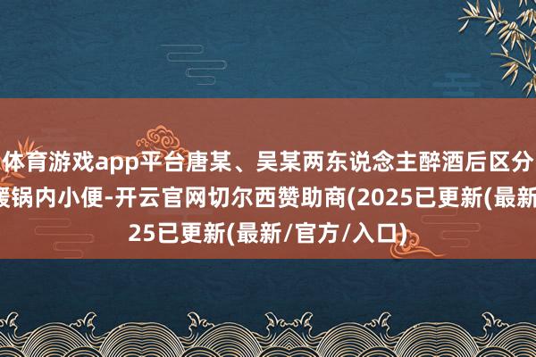 体育游戏app平台唐某、吴某两东说念主醉酒后区分站上餐台向暖锅内小便-开云官网切尔西赞助商(2025已更新(最新/官方/入口)