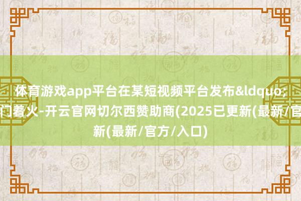 体育游戏app平台在某短视频平台发布&ldquo;第一城北门着火-开云官网切尔西赞助商(2025已更新(最新/官方/入口)